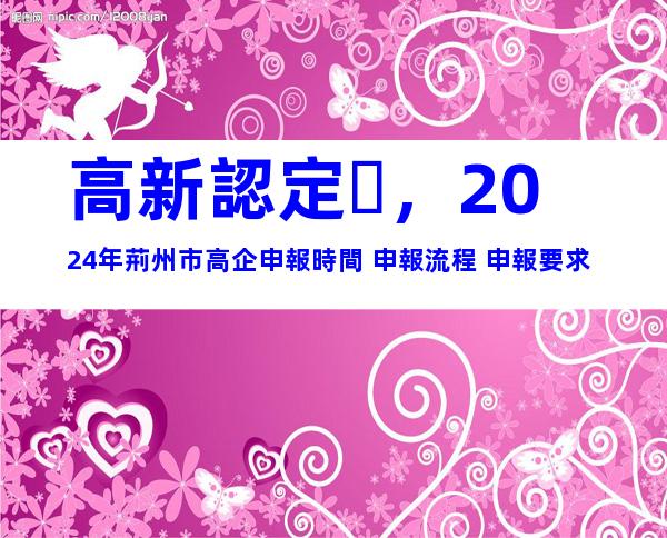 高新認定，2024年荊州市高企申報時間+申報流程+申報要求